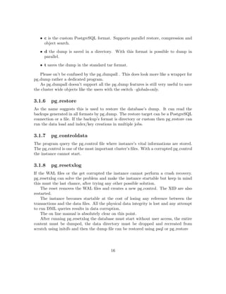 Chapter 2
Database installation
In this chapter will see how to install PostgreSQL on Debian Gnu Linux. We’ll take a look
to two procedures, compiling from source and using the packages shipped by the pgdg apt
repository.
There are advantages and disadvantages on both procedures. The compile from source oﬀers
a ﬁne grain control on all the aspects of the binaries conﬁguration. Also doesn’t have risks of
unwanted restarts when upgrading and it’s possible to install and upgrade the binaries with
normal privileges.
The packaged install is easier to manage when deploying the new binaries on the server,
in particular if there is a large number of installations to manage. The binary packages are
released shortly after a new update is released. Because the frequency for the minor releases
is not ﬁxed, it could happen to have in place bugs aﬀecting the production for months. For
example the bug causing the standby server crashing when the master found invalid pages
during a conventional vacuum, it was ﬁxed almost immediately. Unfortunately the release
with the ﬁx appeared after ﬁve months.
2.1 Install from source
Using the conﬁgure script with the default settings requires the root access when installing.
That’s because the permissions in the target location /usr/local don’t allow the write for
normal users. This method adopts a diﬀerent install location and requires the root access
only for the os user creation and the dependencies install. Before starting the PostgreSQL
part ask your sysadmin to run the following commands.
• useradd -d /home/postgres -s /bin/bash -m -U postgres
• passwd postgres
• apt-get update
16
 