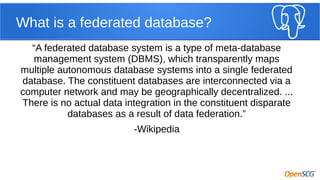 What is a federated database?
“A federated database system is a type of meta-database
management system (DBMS), which transparently maps
multiple autonomous database systems into a single federated
database. The constituent databases are interconnected via a
computer network and may be geographically decentralized. ...
There is no actual data integration in the constituent disparate
databases as a result of data federation.”
-Wikipedia

 
