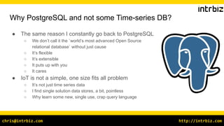 http://intrbiz.com
chris@intrbiz.com
Why PostgreSQL and not some Time-series DB?
● The same reason I constantly go back to PostgreSQL
○ We don’t call it the `world’s most advanced Open Source
relational database` without just cause
○ It’s flexible
○ It’s extensible
○ It puts up with you
○ It cares
● IoT is not a simple, one size fits all problem
○ It’s not just time series data
○ I find single solution data stores, a bit, pointless
○ Why learn some new, single use, crap query language
 