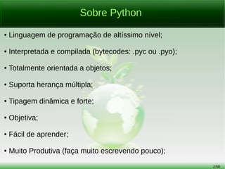 2/56
Sobre Python
● Linguagem de programação de altíssimo nível;
● Interpretada e compilada (bytecodes: .pyc ou .pyo);
● Totalmente orientada a objetos;
● Suporta herança múltipla;
● Tipagem dinâmica e forte;
● Objetiva;
● Fácil de aprender;
● Muito Produtiva (faça muito escrevendo pouco);
 