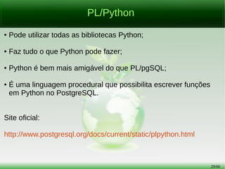 29/56
PL/Python
● Pode utilizar todas as bibliotecas Python;
● Faz tudo o que Python pode fazer;
● Python é bem mais amigável do que PL/pgSQL;
● É uma linguagem procedural que possibilita escrever funções
em Python no PostgreSQL.
Site oficial:
http://www.postgresql.org/docs/current/static/plpython.html
 
