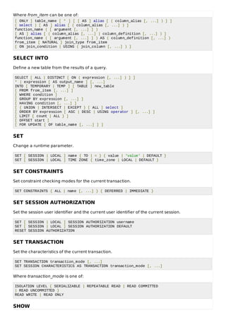 Where from_item can be one of:
[ ONLY ] table_name [ * ] [ [ AS ] alias [ ( column_alias [, ...] ) ] ]
( select ) [ AS ] alias [ ( column_alias [, ...] ) ]
function_name ( [ argument [, ...] ] )
[ AS ] alias [ ( column_alias [, ...] | column_definition [, ...] ) ]
function_name ( [ argument [, ...] ] ) AS ( column_definition [, ...] )
from_item [ NATURAL ] join_type from_item
[ ON join_condition | USING ( join_column [, ...] ) ]
SELECT INTO
Define a new table from the results of a query.
SELECT [ ALL | DISTINCT [ ON ( expression [, ...] ) ] ]
* | expression [ AS output_name ] [, ...]
INTO [ TEMPORARY | TEMP ] [ TABLE ] new_table
[ FROM from_item [, ...] ]
[ WHERE condition ]
[ GROUP BY expression [, ...] ]
[ HAVING condition [, ...] ]
[ { UNION | INTERSECT | EXCEPT } [ ALL ] select ]
[ ORDER BY expression [ ASC | DESC | USING operator ] [, ...] ]
[ LIMIT { count | ALL } ]
[ OFFSET start ]
[ FOR UPDATE [ OF table_name [, ...] ] ]
SET
Change a runtime parameter.
SET [ SESSION | LOCAL ] name { TO | = } { value | 'value' | DEFAULT }
SET [ SESSION | LOCAL ] TIME ZONE { time_zone | LOCAL | DEFAULT }
SET CONSTRAINTS
Set constraint checking modes for the current transaction.
SET CONSTRAINTS { ALL | name [, ...] } { DEFERRED | IMMEDIATE }
SET SESSION AUTHORIZATION
Set the session user identifier and the current user identifier of the current session.
SET [ SESSION | LOCAL ] SESSION AUTHORIZATION username
SET [ SESSION | LOCAL ] SESSION AUTHORIZATION DEFAULT
RESET SESSION AUTHORIZATION
SET TRANSACTION
Set the characteristics of the current transaction.
SET TRANSACTION transaction_mode [, ...]
SET SESSION CHARACTERISTICS AS TRANSACTION transaction_mode [, ...]
Where transaction_mode is one of:
ISOLATION LEVEL { SERIALIZABLE | REPEATABLE READ | READ COMMITTED
| READ UNCOMMITTED }
READ WRITE | READ ONLY
SHOW
 