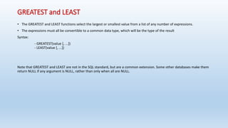 GREATEST and LEAST 
• The GREATEST and LEAST functions select the largest or smallest value from a list of any number of expressions. 
• The expressions must all be convertible to a common data type, which will be the type of the result 
Syntax: 
- GREATEST(value [, ...]) 
- LEAST(value [, ...]) 
Note that GREATEST and LEAST are not in the SQL standard, but are a common extension. Some other databases make them 
return NULL if any argument is NULL, rather than only when all are NULL. 
 