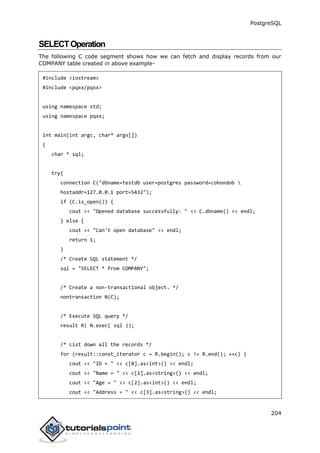 PostgreSQL
204
SELECTOperation
The following C code segment shows how we can fetch and display records from our
COMPANY table created in above example-
#include <iostream>
#include <pqxx/pqxx>
using namespace std;
using namespace pqxx;
int main(int argc, char* argv[])
{
char * sql;
try{
connection C("dbname=testdb user=postgres password=cohondob 
hostaddr=127.0.0.1 port=5432");
if (C.is_open()) {
cout << "Opened database successfully: " << C.dbname() << endl;
} else {
cout << "Can't open database" << endl;
return 1;
}
/* Create SQL statement */
sql = "SELECT * from COMPANY";
/* Create a non-transactional object. */
nontransaction N(C);
/* Execute SQL query */
result R( N.exec( sql ));
/* List down all the records */
for (result::const_iterator c = R.begin(); c != R.end(); ++c) {
cout << "ID = " << c[0].as<int>() << endl;
cout << "Name = " << c[1].as<string>() << endl;
cout << "Age = " << c[2].as<int>() << endl;
cout << "Address = " << c[3].as<string>() << endl;
 