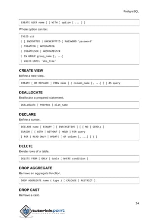 PostgreSQL
24
CREATE USER name [ [ WITH ] option [ ... ] ]
Where option can be:
SYSID uid
| [ ENCRYPTED | UNENCRYPTED ] PASSWORD 'password'
| CREATEDB | NOCREATEDB
| CREATEUSER | NOCREATEUSER
| IN GROUP group_name [, ...]
| VALID UNTIL 'abs_time'
CREATE VIEW
Define a new view.
CREATE [ OR REPLACE ] VIEW name [ ( column_name [, ...] ) ] AS query
DEALLOCATE
Deallocate a prepared statement.
DEALLOCATE [ PREPARE ] plan_name
DECLARE
Define a cursor.
DECLARE name [ BINARY ] [ INSENSITIVE ] [ [ NO ] SCROLL ]
CURSOR [ { WITH | WITHOUT } HOLD ] FOR query
[ FOR { READ ONLY | UPDATE [ OF column [, ...] ] } ]
DELETE
Delete rows of a table.
DELETE FROM [ ONLY ] table [ WHERE condition ]
DROP AGGREGATE
Remove an aggregate function.
DROP AGGREGATE name ( type ) [ CASCADE | RESTRICT ]
DROP CAST
Remove a cast.
 