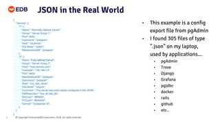 © Copyright EnterpriseDB Corporation, 2020. All rights reserved.
5
JSON in the Real World
{
"Servers": {
"1": {
"Name": "Minimally Defined Server",
"Group": "Server Group 1",
"Port": 5432,
"Username": "postgres",
"Host": "localhost",
"SSLMode": "prefer",
"MaintenanceDB": "postgres"
},
"2": {
"Name: "Fully Defined Server",
"Group": "Server Group 2",
"Host": "host.domain.com",
"HostAddr": "192.168.1.2",
"Port": 5432,
"MaintenanceDB": "postgres",
"Username": "postgres",
"Role": "my_role_name",
"SSLMode": "require",
"Comment": "This server has every option configured in the JSON",
"DBRestriction": "live_db test_db",
"BGColor": "#ff9900",
"FGColor": "#000000",
"Service": "postgresql-10",
}
}
}
• This example is a config
export file from pgAdmin
• I found 305 files of type
".json" on my laptop,
used by applications...
• pgAdmin
• Trove
• Django
• Grafana
• pgjdbc
• docker
• rails
• github
• etc..
 
