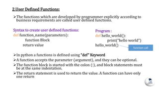 2.User Defined Functions:
The functions which are developed by programmer explicitly according to
business requirements are called user defined functions.
Syntax to create user defined functions:
def function_name(parameters):
function Block
return value
In python a functions is defined using “def” Keyword
A function accepts the parameter (argument), and they can be optional.
The function block is started with the colon (:), and block statements must
be at the same indentation.
The return statement is used to return the value. A function can have only
one return
Program :
def hello_world():
print(“hello world”)
hello_world()
function call
 