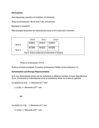 Declaration:
data-typearray_name[no.of rows][no. of columns];
Total no of elements= No.of rows * No. of Columns
Example 3: inta[2][3]
This example illustrates two dimensional array a of 2 rows and 3 columns.
Total no of elements: 2*3=6
Total no of bytes occupied: 6( totalno.of elements )*2(Size of one element)=12
Initialization and Storage Representation:
In C, two dimensional arrays can be initialized in different number of ways. Specification
of no. of columns in 2 dimensional array is mandatory while no of rows is optional.
int a[2][3]={{1,3,0}, // Elements of 1st
row
{-1,5,9}}; // Elements of 2nd
row
OR
int a[][3]={{1,3,0}, // Elements of 1st
row
{-1,5,9}}; // Elements of 2nd
row
 