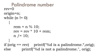 Palindrome number
rev=0
origin=n;
while (n != 0)
{
rem = n % 10;
rev = rev * 10 + rem;
n /= 10;
}
if (orig == rev) printf("%d is a palindrome.“,orig);
else printf("%d is not a palindrome.", orig);
 