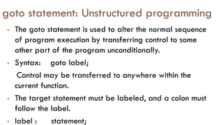goto statement: Unstructured programming
 The goto statement is used to alter the normal sequence
of program execution by transferring control to some
other part of the program unconditionally.
 Syntax: goto label;
Control may be transferred to anywhere within the
current function.
 The target statement must be labeled, and a colon must
follow the label.
 label : statement;
 