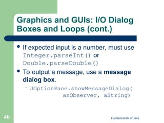Fundamentals of Java
46
Graphics and GUIs: I/O Dialog
Boxes and Loops (cont.)
 If expected input is a number, must use
Integer.parseInt() or
Double.parseDouble()
 To output a message, use a message
dialog box.
– JOptionPane.showMessageDialog(
anObserver, aString)
 