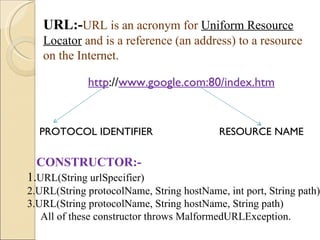 URL:- URL is an acronym for   Uniform Resource Locator   and is a reference (an address) to a resource on the Internet. http :// www.google.com:80/index.htm PROTOCOL IDENTIFIER RESOURCE NAME CONSTRUCTOR:- 1. URL(String urlSpecifier) 2.URL(String protocolName, String hostName, int port, String path) 3.URL(String protocolName, String hostName, String path) All of these constructor throws MalformedURLException. 