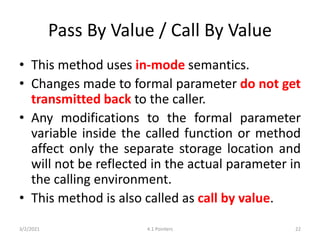 Pass By Value / Call By Value
• This method uses in-mode semantics.
• Changes made to formal parameter do not get
transmitted back to the caller.
• Any modifications to the formal parameter
variable inside the called function or method
affect only the separate storage location and
will not be reflected in the actual parameter in
the calling environment.
• This method is also called as call by value.
3/2/2021 4.1 Pointers 22
 