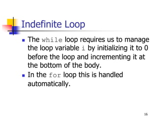 16
Indefinite Loop
 The while loop requires us to manage
the loop variable i by initializing it to 0
before the loop and incrementing it at
the bottom of the body.
 In the for loop this is handled
automatically.
 