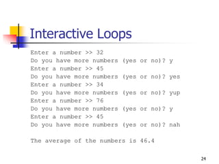 24
Interactive Loops
Enter a number >> 32
Do you have more numbers (yes or no)? y
Enter a number >> 45
Do you have more numbers (yes or no)? yes
Enter a number >> 34
Do you have more numbers (yes or no)? yup
Enter a number >> 76
Do you have more numbers (yes or no)? y
Enter a number >> 45
Do you have more numbers (yes or no)? nah
The average of the numbers is 46.4
 