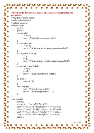 P a g e 64
// Program to demonstrate the use of constructor overloading and
destructor.
// Written by Jasbir Singh.
#include<iostream.h>
#include<conio.h>
class rectangle{
int l, b;
public:
rectangle(){
l = b = 0;
cout << "nDefault constuctor called.";
}
rectangle(int x){
l = b = x;
cout << "nConstructor with one parameter called.";
}
rectangle(int x, int y){
l = x;
b = y;
cout << "nConstructor with two parameters called.";
}
rectangle(rectangle &ob){
l = ob.l;
b = ob.b;
cout << "nCopy constructor called.";
}
int area(){
return (l * b);
}
~rectangle(){
cout << "nDestructor called.";
cout << "nreleasing memory......" ;
}
};
void main(){
clrscr();
rectangle r1, r2(4), r3(6, 3), r4(r2);
cout << "nArea of 1st rectangle = " << r1.area();
cout << "nArea of 2nd rectangle = " << r2.area();
cout << "nArea of 3rd rectangle = " << r3.area();
cout << "nArea of 4th rectangle = " << r4.area();
getch();
}
 