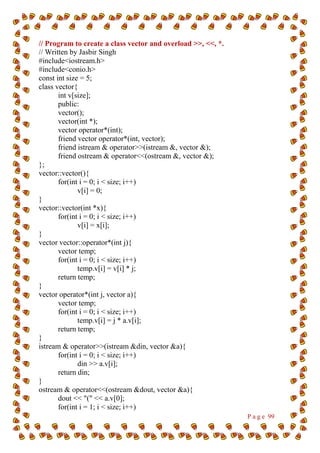 P a g e 99
// Program to create a class vector and overload >>, <<, *.
// Written by Jasbir Singh
#include<iostream.h>
#include<conio.h>
const int size = 5;
class vector{
int v[size];
public:
vector();
vector(int *);
vector operator*(int);
friend vector operator*(int, vector);
friend istream & operator>>(istream &, vector &);
friend ostream & operator<<(ostream &, vector &);
};
vector::vector(){
for(int i = 0; i < size; i++)
v[i] = 0;
}
vector::vector(int *x){
for(int i = 0; i < size; i++)
v[i] = x[i];
}
vector vector::operator*(int j){
vector temp;
for(int i = 0; i < size; i++)
temp.v[i] = v[i] * j;
return temp;
}
vector operator*(int j, vector a){
vector temp;
for(int i = 0; i < size; i++)
temp.v[i] = j * a.v[i];
return temp;
}
istream & operator>>(istream &din, vector &a){
for(int i = 0; i < size; i++)
din >> a.v[i];
return din;
}
ostream & operator<<(ostream &dout, vector &a){
dout << "(" << a.v[0];
for(int i = 1; i < size; i++)
 