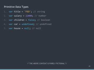 Primitive Data Types
1. var title = 'FED'; // string
2. var salary = 22000; // number
3. var children = false; // boolean
4. var car = undefined; // undefined
5. var house = null; // null
43
/* THE ABOVE CONTENT IS PURELY FICTIONAL */
 