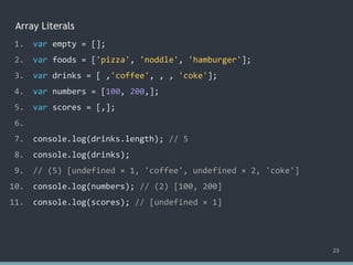 Array Literals
23
1. var empty = [];
2. var foods = ['pizza', 'noddle', 'hamburger'];
3. var drinks = [ ,'coffee', , , 'coke'];
4. var numbers = [100, 200,];
5. var scores = [,];
6.
7. console.log(drinks.length); // ?
8. console.log(drinks);
9. // ?
10. console.log(numbers); // ?
11. console.log(scores); // ?
1. var empty = [];
2. var foods = ['pizza', 'noddle', 'hamburger'];
3. var drinks = [ ,'coffee', , , 'coke'];
4. var numbers = [100, 200,];
5. var scores = [,];
6.
7. console.log(drinks.length); // 5
8. console.log(drinks);
9. // ?
10. console.log(numbers); // ?
11. console.log(scores); // ?
1. var empty = [];
2. var foods = ['pizza', 'noddle', 'hamburger'];
3. var drinks = [ ,'coffee', , , 'coke'];
4. var numbers = [100, 200,];
5. var scores = [,];
6.
7. console.log(drinks.length); // 5
8. console.log(drinks);
9. // (5) [undefined × 1, 'coffee', undefined × 2, 'coke']
10. console.log(numbers); // ?
11. console.log(scores); // ?
1. var empty = [];
2. var foods = ['pizza', 'noddle', 'hamburger'];
3. var drinks = [ ,'coffee', , , 'coke'];
4. var numbers = [100, 200,];
5. var scores = [,];
6.
7. console.log(drinks.length); // 5
8. console.log(drinks);
9. // (5) [undefined × 1, 'coffee', undefined × 2, 'coke']
10. console.log(numbers); // (2) [100, 200]
11. console.log(scores); // ?
1. var empty = [];
2. var foods = ['pizza', 'noddle', 'hamburger'];
3. var drinks = [ ,'coffee', , , 'coke'];
4. var numbers = [100, 200,];
5. var scores = [,];
6.
7. console.log(drinks.length); // 5
8. console.log(drinks);
9. // (5) [undefined × 1, 'coffee', undefined × 2, 'coke']
10. console.log(numbers); // (2) [100, 200]
11. console.log(scores); // [undefined × 1]
 