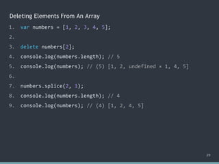 Deleting Elements From An Array
29
1. var numbers = [1, 2, 3, 4, 5];
2.
3. delete numbers[2];
4. console.log(numbers.length); // ?
5. console.log(numbers); // ?
6.
7. numbers.splice(2, 1);
8. console.log(numbers.length); // 4
9. console.log(numbers); // (4) [1, 2, 4, 5]
1. var numbers = [1, 2, 3, 4, 5];
2.
3. delete numbers[2];
4. console.log(numbers.length); // 5
5. console.log(numbers); // ?
6.
7. numbers.splice(2, 1);
8. console.log(numbers.length); // 4
9. console.log(numbers); // (4) [1, 2, 4, 5]
1. var numbers = [1, 2, 3, 4, 5];
2.
3. delete numbers[2];
4. console.log(numbers.length); // 5
5. console.log(numbers); // (5) [1, 2, undefined × 1, 4, 5]
6.
7. numbers.splice(2, 1);
8. console.log(numbers.length); // 4
9. console.log(numbers); // (4) [1, 2, 4, 5]
 