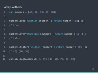 Array Methods
30
1. var numbers = [40, 20, 70, 30, 90];
2.
3. numbers.some(function (number) { return number > 80; });
4. // true
5.
6. numbers.every(function (number) { return number < 50; });
7. // false
8.
9. numbers.filter(function (number) { return number > 60; });
10. // (2) [70, 90]
11.
12. console.log(numbers); // ?
1. var numbers = [40, 20, 70, 30, 90];
2.
3. numbers.some(function (number) { return number > 80; });
4. // true
5.
6. numbers.every(function (number) { return number < 50; });
7. // false
8.
9. numbers.filter(function (number) { return number > 60; });
10. // (2) [70, 90]
11.
12. console.log(numbers); // (5) [40, 20, 70, 30, 90]
 