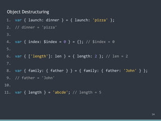 Object Destructuring
34
1. var { launch: dinner } = { launch: 'pizza' };
2. // dinner = 'pizza'
3.
4. var { index: $index = 0 } = {}; // $index = 0
5.
6. var { ['length']: len } = { length: 2 }; // len = 2
7.
8. var { family: { father } } = { family: { father: 'John' } };
9. // father = 'John'
10.
11. var { length } = 'abcde'; // ?
1. var { launch: dinner } = { launch: 'pizza' };
2. // dinner = 'pizza'
3.
4. var { index: $index = 0 } = {}; // $index = 0
5.
6. var { ['length']: len } = { length: 2 }; // len = 2
7.
8. var { family: { father } } = { family: { father: 'John' } };
9. // father = 'John'
10.
11. var { length } = 'abcde'; // length = 5
 