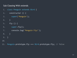 Sub Classing With extends
101
1. class Penguin extends Bird {
2. constructor () {
3. super('Penguin');
4. }
5. fly () {
6. super.fly();
7. console.log('Penguin Fly!');
8. }
9. }
10.
11. Penguin.prototype.fly === Bird.prototype.fly; // false
 