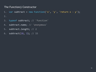 The Function() Constructor
14
1. var subtract = new Function('x', 'y', 'return x - y');
2.
3. typeof subtract; // 'function'
4. subtract.name; // 'anonymous'
5. subtract.length; // 2
6. subtract(18, 3); // 15
 