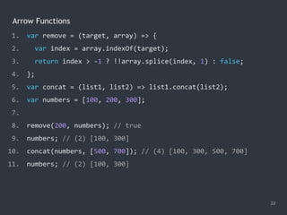 Arrow Functions
22
1. var remove = (target, array) => {
2. var index = array.indexOf(target);
3. return index > -1 ? !!array.splice(index, 1) : false;
4. };
5. var concat = (list1, list2) => list1.concat(list2);
6. var numbers = [100, 200, 300];
7.
8. remove(200, numbers); // true
9. numbers; // (2) [100, 300]
10. concat(numbers, [500, 700]); // (4) [100, 300, 500, 700]
11. numbers; // ?
1. var remove = (target, array) => {
2. var index = array.indexOf(target);
3. return index > -1 ? !!array.splice(index, 1) : false;
4. };
5. var concat = (list1, list2) => list1.concat(list2);
6. var numbers = [100, 200, 300];
7.
8. remove(200, numbers); // true
9. numbers; // (2) [100, 300]
10. concat(numbers, [500, 700]); // (4) [100, 300, 500, 700]
11. numbers; // (2) [100, 300]
 