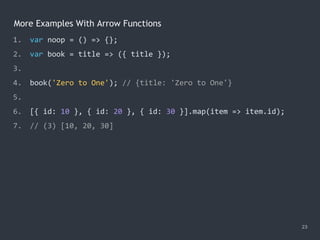 More Examples With Arrow Functions
23
1. var noop = () => {};
2. var book = title => ({ title });
3.
4. book('Zero to One'); // {title: 'Zero to One'}
5.
6. [{ id: 10 }, { id: 20 }, { id: 30 }].map(item => item.id);
7. // (3) [10, 20, 30]
 