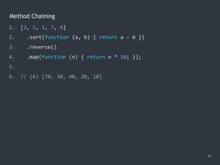 Method Chaining
47
1. [2, 5, 1, 7, 4]
2. .sort(function (a, b) { return a - b })
3. .reverse()
4. .map(function (n) { return n * 10; });
5.
6. // (6) [70, 50, 40, 20, 10]
 
