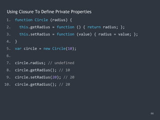 Using Closure To Define Private Properties
66
1. function Circle (radius) {
2. this.getRadius = function () { return radius; };
3. this.setRadius = function (value) { radius = value; };
4. }
5. var circle = new Circle(10);
6.
7. circle.radius; // undefined
8. circle.getRadius(); // 10
9. circle.setRadius(20); // 20
10. circle.getRadius(); // 20
 
