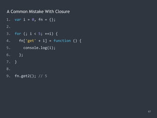 A Common Mistake With Closure
67
1. var i = 0, fn = {};
2.
3. for (; i < 5; ++i) {
4. fn['get' + i] = function () {
5. console.log(i);
6. };
7. }
8.
9. fn.get2(); // ?
1. var i = 0, fn = {};
2.
3. for (; i < 5; ++i) {
4. fn['get' + i] = function () {
5. console.log(i);
6. };
7. }
8.
9. fn.get2(); // 5
 