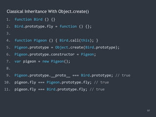 Classical Inheritance With Object.create()
97
1. function Bird () {}
2. Bird.prototype.fly = function () {};
3.
4. function Pigeon () { Bird.call(this); }
5. Pigeon.prototype = Object.create(Bird.prototype);
6. Pigeon.prototype.constructor = Pigeon;
7. var pigeon = new Pigeon();
8.
9. Pigeon.prototype.__proto__ === Bird.prototype; // true
10. pigeon.fly === Pigeon.prototype.fly; // true
11. pigeon.fly === Bird.prototype.fly; // true
 