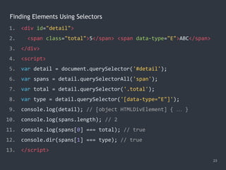 Finding Elements Using Selectors
23
1. <div id="detail">
2. <span class="total">5</span> <span data-type="E">ABC</span>
3. </div>
4. <script>
5. var detail = document.querySelector('#detail');
6. var spans = detail.querySelectorAll('span');
7. var total = detail.querySelector('.total');
8. var type = detail.querySelector('[data-type="E"]');
9. console.log(detail); // [object HTMLDivElement] { … }
10. console.log(spans.length); // 2
11. console.log(spans[0] === total); // true
12. console.dir(spans[1] === type); // true
13. </script>
 