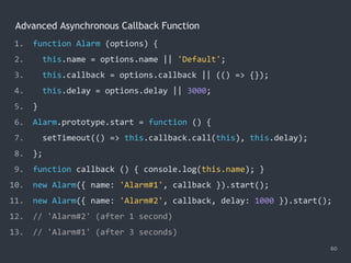 Advanced Asynchronous Callback Function
60
1. function Alarm (options) {
2. this.name = options.name || 'Default';
3. this.callback = options.callback || (() => {});
4. this.delay = options.delay || 3000;
5. }
6. Alarm.prototype.start = function () {
7. setTimeout(() => this.callback.call(this), this.delay);
8. };
9. function callback () { console.log(this.name); }
10. new Alarm({ name: 'Alarm#1', callback }).start();
11. new Alarm({ name: 'Alarm#2', callback, delay: 1000 }).start();
12. // 'Alarm#2' (after 1 second)
13. // 'Alarm#1' (after 3 seconds)
 