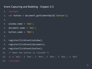 Event Capturing and Bubbling - Snippet 2/2
79
1. <script>
2. var button = document.getElementById('button');
3.
4. window.name = 'Win';
5. document.name = 'Doc';
6. button.name = 'Btn';
7.
8. registerClickEvent(window);
9. registerClickEvent(document);
10. registerClickEvent(button);
11. /* When the button is clicked */
12. // 1 'Win', 1 'Doc', 2 'Btn', 2 'Btn', 3 'Doc', 3 'Win'
13. </script>
 
