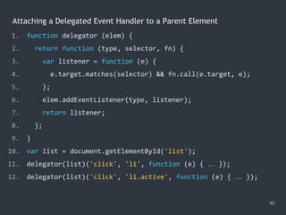 Attaching a Delegated Event Handler to a Parent Element
85
1. function delegator (elem) {
2. return function (type, selector, fn) {
3. var listener = function (e) {
4. e.target.matches(selector) && fn.call(e.target, e);
5. };
6. elem.addEventListener(type, listener);
7. return listener;
8. };
9. }
10. var list = document.getElementById('list');
11. delegator(list)('click', 'li', function (e) { … });
12. delegator(list)('click', 'li.active', function (e) { … });
 