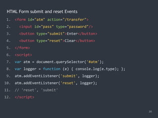 HTML Form submit and reset Events
20
1. <form id="atm" action="/transfer">
2. <input id="pass" type="password"/>
3. <button type="submit">Enter</button>
4. <button type="reset">Clear</button>
5. </form>
6. <script>
7. var atm = document.querySelector('#atm');
8. var logger = function (e) { console.log(e.type); };
9. atm.addEventListener('submit', logger);
10. atm.addEventListener('reset', logger);
11. // 'reset', 'submit'
12. </script>
 