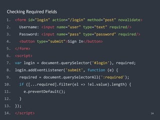 Checking Required Fields
34
1. <form id="login" action="/login" method="post" novalidate>
2. Username: <input name="user" type="text" required/>
3. Password: <input name="pass" type="password" required/>
4. <button type="submit">Sign In</button>
5. </form>
6. <script>
7. var login = document.querySelector('#login'), required;
8. login.addEventListener('submit', function (e) {
9. required = document.querySelectorAll(':required');
10. if ([...required].filter(el => !el.value).length) {
11. e.preventDefault();
12. }
13. });
14. </script>
 