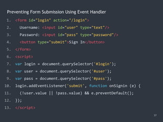 Preventing Form Submission Using Event Handler
37
1. <form id="login" action="/login">
2. Username: <input id="user" type="text"/>
3. Password: <input id="pass" type="password"/>
4. <button type="submit">Sign In</button>
5. </form>
6. <script>
7. var login = document.querySelector('#login');
8. var user = document.querySelector('#user');
9. var pass = document.querySelector('#pass');
10. login.addEventListener('submit', function onSignin (e) {
11. (!user.value || !pass.value) && e.preventDefault();
12. });
13. </script>
 