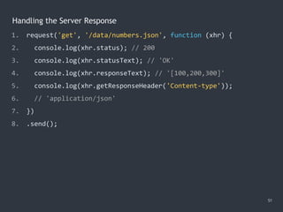 Handling the Server Response
51
1. request('get', '/data/numbers.json', function (xhr) {
2. console.log(xhr.status); // 200
3. console.log(xhr.statusText); // 'OK'
4. console.log(xhr.responseText); // '[100,200,300]'
5. console.log(xhr.getResponseHeader('Content-type'));
6. // 'application/json'
7. })
8. .send();
 