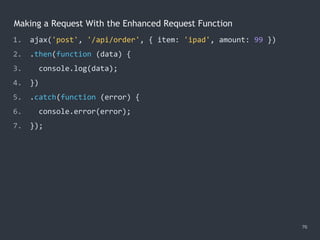 Making a Request With the Enhanced Request Function
76
1. ajax('post', '/api/order', { item: 'ipad', amount: 99 })
2. .then(function (data) {
3. console.log(data);
4. })
5. .catch(function (error) {
6. console.error(error);
7. });
 