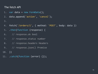 The fetch API
79
1. var data = new FormData();
2. data.append('action', 'cancel');
3.
4. fetch('/orders/1', { method: 'POST', body: data })
5. .then(function (response) {
6. // response.ok bool
7. // response.status number
8. // response.headers Headers
9. // response.json() Promise
10. })
11. .catch(function (error) {});
 