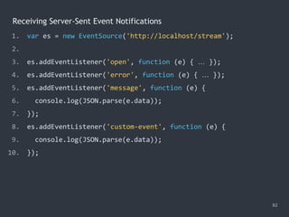 Receiving Server-Sent Event Notifications
82
1. var es = new EventSource('http://localhost/stream');
2.
3. es.addEventListener('open', function (e) { … });
4. es.addEventListener('error', function (e) { … });
5. es.addEventListener('message', function (e) {
6. console.log(JSON.parse(e.data));
7. });
8. es.addEventListener('custom-event', function (e) {
9. console.log(JSON.parse(e.data));
10. });
 