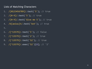 Lists of Matching Characters
13
1. /[0123456789]/.test('5'); // true
2. /[0-9]/.test('5'); // true
3. /[0-9]/.test('Give me 5'); // true
4. /b[aeiou]t/.test('bot'); // true
5.
6. /[^13579]/.test('5'); // false
7. /[^13579]/.test('2'); // true
8. /[^13579]/.test('52'); // true
9. /[^13579]/.exec('52')[0]; // '2'
 