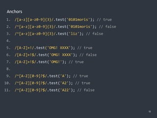 Anchors
18
1. /[a-z][a-z0-9]{3}/.test('0101moris'); // true
2. /^[a-z][a-z0-9]{3}/.test('0101moris'); // false
3. /^[a-z][a-z0-9]{3}/.test('liz'); // false
4.
5. /[A-Z]+!/.test('OMG! XXXX'); // true
6. /[A-Z]+!$/.test('OMG! XXXX'); // false
7. /[A-Z]+!$/.test('OMG!'); // true
8.
9. /^[A-Z][0-9]?$/.test('A'); // true
10. /^[A-Z][0-9]?$/.test('A2'); // true
11. /^[A-Z][0-9]?$/.test('A22'); // false
 