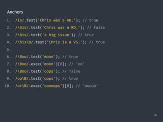 Anchors
19
1. /is/.test('Chris was a RD.'); // true
2. /bis/.test('Chris was a RD.'); // false
3. /bis/.test('a big issue'); // true
4. /bisb/.test('Chris is a VS.'); // true
5.
6. /Boo/.test('moon'); // true
7. /Boo/.exec('moon')[0]; // 'oo'
8. /Boo/.test('oops'); // false
9. /ooB/.test('oops'); // true
10. /o+B/.exec('ooooops')[0]; // 'ooooo'
 