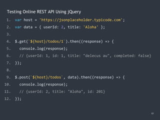 Testing Online REST API Using jQuery
1. var host = 'https://jsonplaceholder.typicode.com';
2. var data = { userId: 2, title: 'Aloha' };
3.
4. $.get(`${host}/todos/1`).then((response) => {
5. console.log(response);
6. // {userId: 1, id: 1, title: "delecus au", completed: false}
7. });
8.
9. $.post(`${host}/todos`, data).then((response) => {
10. console.log(response);
11. // {userId: 2, title: "Aloha", id: 201}
12. });
61
 