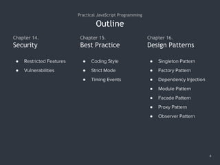 Outline
4
Practical JavaScript Programming
Chapter 14.
● Restricted Features
● Vulnerabilities
Security
Chapter 15.
Best Practice
● Coding Style
● Strict Mode
● Timing Events
Chapter 16.
Design Patterns
● Singleton Pattern
● Factory Pattern
● Dependency Injection
● Module Pattern
● Facade Pattern
● Proxy Pattern
● Observer Pattern
 
